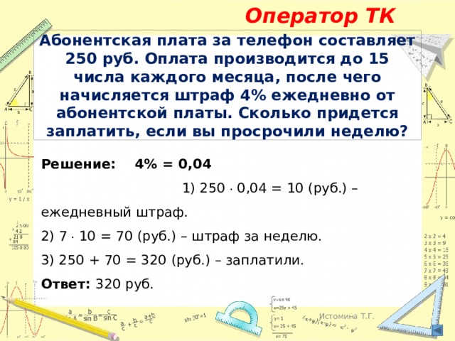 Оператор ТК Абонентская плата за телефон составляет 250 руб. Оплата производится до 15 числа каждого месяца, после чего начисляется штраф 4% ежедневно от абонентской платы. Сколько придется заплатить, если вы просрочили неделю? Решение: 4% = 0,04 1) 250 . 0,04 = 10 (руб.) – ежедневный штраф.  2) 7 . 10 = 70 (руб.) – штраф за неделю.  3) 250 + 70 = 320 (руб.) – заплатили.  Ответ: 320 руб. Истомина Т.Г. 