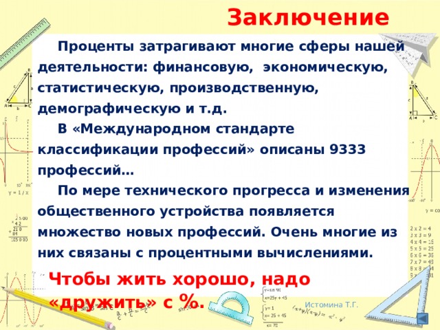Заключение  Проценты затрагивают многие сферы нашей деятельности: финансовую, экономическую, статистическую, производственную, демографическую и т.д.  В «Международном стандарте классификации профессий» описаны 9333 профессий…  По мере технического прогресса и изменения общественного устройства появляется множество новых профессий. Очень многие из них связаны с процентными вычислениями. Чтобы жить хорошо, надо «дружить» с % . Истомина Т.Г.  