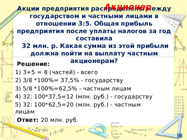 Акционер Акции предприятия распределены между государством и частными лицами в отношении 3:5. Общая прибыль предприятия после уплаты налогов за год составила  32 млн. р. Какая сумма из этой прибыли должна пойти на выплату частным акционерам?   Решение: 1) 3+5 = 8 (частей) - всего 2) 3/8 *100%= 37,5% - государству 3) 5/8 *100%=62,5% - частным лицам 4) 32: 100*37,5=12 (млн. руб.) - государству 5) 32: 100*62,5=20 (млн. руб.) - частным лицам  Ответ: 20 млн. руб. Истомина Т.Г. 