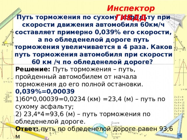 Инспектор ГИБДД Путь торможения по сухому асфальту при скорости движения автомобиля 60км/ч составляет примерно 0,039% его скорости, а по обледенелой дороге путь торможения увеличивается в 4 раза. Каков путь торможения автомобиля при скорости 60 км /ч по обледенелой дороге? Решение: Путь торможения – путь, пройденный автомобилем от начала торможения до его полной остановки. 0,039%=0,00039 1)60*0,00039=0,0234 (км) =23,4 (м) – путь по сухому асфальту; 2) 23,4*4=93,6 (м) – путь торможения по обледенелой дороге. Ответ: путь по обледенелой дороге равен 93,6 м Истомина Т.Г. 