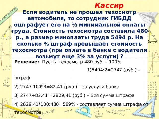 Кассир Если водитель не прошел техосмотр автомобиля, то сотрудник ГИБДД оштрафует его на ½ минимальной оплаты труда. Стоимость техосмотра составила 480 р., а размер миноплаты труда 5494 р. На сколько % штраф превышает стоимость техосмотра (при оплате в банке с водителя возьмут еще 3% за услуги) ? Решение: Пусть техосмотр 480 руб. – 100% 1)5494:2=2747 (руб.) – штраф 2) 2747:100*3=82,41 (руб.) – за услуги банка 3) 2747+82,41= 2829,41 (руб.) – Вся сумма штрафа 4) 2829,41*100:480=589% - составляет сумма штрафа от техосмотра 4) 589-100=489% Ответ: штраф превышает на 489% Истомина Т.Г. 