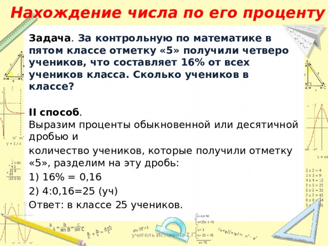 Нахождение числа по его проценту Задача . За контрольную по математике в пятом классе отметку «5» получили четверо учеников, что составляет 16% от всех учеников класса. Сколько учеников в классе?  II способ . Выразим проценты обыкновенной или десятичной дробью и количество учеников, которые получили отметку «5», разделим на эту дробь: 1) 16% = 0,16 2) 4:0,16=25 (уч) Ответ: в классе 25 учеников. учитель Истомина Т.Г. 