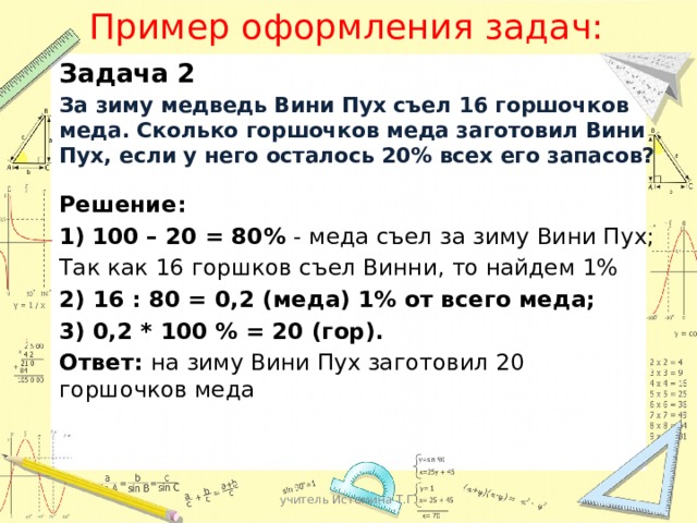 Пример оформления задач: Задача 2 За зиму медведь Вини Пух съел 16 горшочков меда. Сколько горшочков меда заготовил Вини Пух, если у него осталось 20% всех его запасов?  Решение: 100 – 20 = 80% - меда съел за зиму Вини Пух; Так как 16 горшков съел Винни, то найдем 1% 2) 16 : 80 = 0,2 (меда) 1% от всего меда; 3) 0,2 * 100 % = 20 (гор). Ответ: на зиму Вини Пух заготовил 20 горшочков меда учитель Истомина Т.Г. 