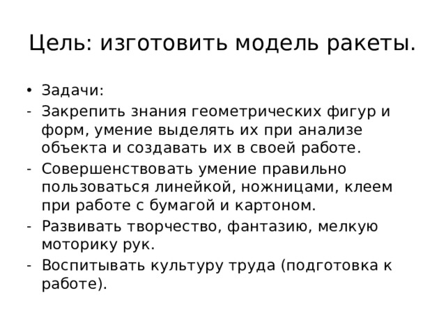 Цель: изготовить модель ракеты. Задачи: Закрепить знания геометрических фигур и форм, умение выделять их при анализе объекта и создавать их в своей работе. Совершенствовать умение правильно пользоваться линейкой, ножницами, клеем при работе с бумагой и картоном. Развивать творчество, фантазию, мелкую моторику рук. Воспитывать культуру труда (подготовка к работе). 