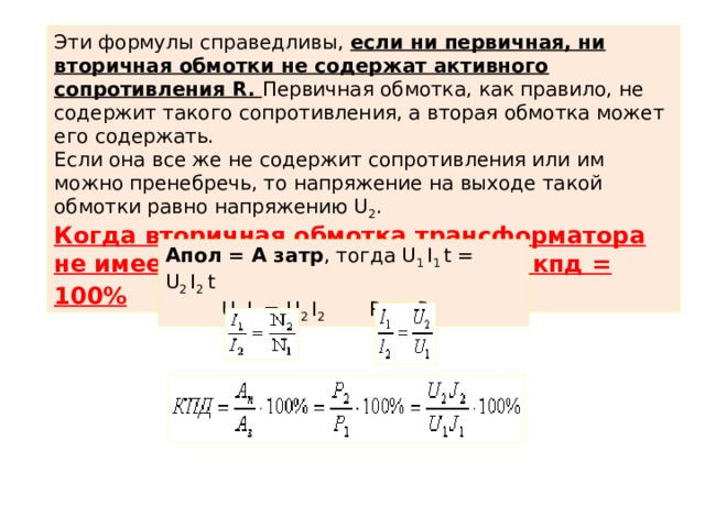 Эти формулы справедливы, если ни первичная, ни вторичная обмотки не содержат активного сопротивления R. Первичная обмотка, как правило, не содержит такого сопротивления, а вторая обмотка может его содержать. Если она все же не содержит сопротивления или им можно пренебречь, то напряжение на выходе такой обмотки равно напряжению U 2 . Когда вторичная обмотка трансформатора не имеет сопротивления R 2  = 0, то кпд = 100% Апол = А затр , тогда U 1  I 1  t = U 2  I 2  t  U 1  I 1  = U 2  I 2 Р 1  = Р 2 