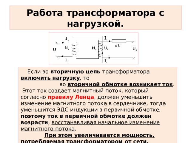 Работа трансформатора с нагрузкой.  Если во вторичную цепь трансформатора включить нагрузку , то  во вторичной обмотке возникает ток .  Этот ток создает магнитный поток, который согласно правилу  Ленца , должен уменьшить изменение магнитного потока в сердечнике, тогда уменьшится ЭДС индукции в первичной обмотке, поэтому ток в первичной обмотке должен возрасти , восстанавливая начальное изменение магнитного потока .  При этом увеличивается мощность, потребляемая трансформатором от сети. 