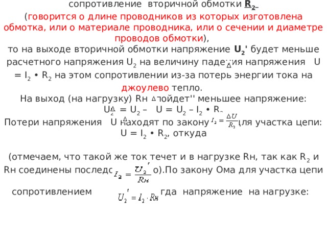 Если же вторичная обмотка трансформатора имеет сопротивление вторичной обмотки R 2   ( говорится о длине проводников из которых изготовлена обмотка, или о материале проводника, или о сечении и диаметре проводов обмотки ), то на выходе вторичной обмотки напряжение U 2 ' будет меньше расчетного напряжения U 2  на величину падения напряжения  U = I 2  • R 2  на этом сопротивлении из-за потерь энергии тока на джоулево тепло. На выход (на нагрузку) Rн ''пойдет'' меньшее напряжение: U 2 '   = U 2  –  U = U 2  – I 2  • R 2 Потери напряжения  U находят по закону Ома для участка цепи:   U = I 2  • R 2 , откуда  (отмечаем, что такой же ток течет и в нагрузке Rн, так как R 2  и Rн соединены последовательно).По закону Ома для участка цепи сопротивлением  , тогда  напряжение на нагрузке: 