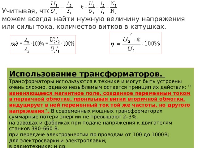 Учитывая, что        можем всегда найти нужную величину напряжения или силы тока, количество витков в катушках.  Использование трансформаторов.  Трансформаторы используются в технике и могут быть устроены очень сложно, однако незыблемым остается принцип их действия: '' изменяющееся магнитное поле, созданное переменным током в первичной обмотке, пронизывая витки вторичной обмотки, индуцирует в ней переменный ток той же частоты, но другого напряжения''. В современных мощных трансформаторах суммарные потери энергии не превышают 2–3%. на заводах и фабриках при подаче напряжения к двигателям станков 380–660 В. при передаче электроэнергии по проводам от 100 до 1000В; для электросварки и электроплавки; в радиотехнике; и др. 