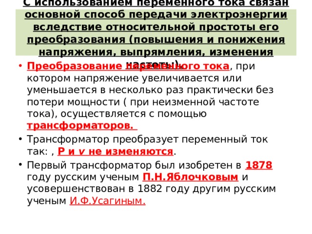 С использованием переменного тока связан основной способ передачи электроэнергии вследствие относительной простоты его преобразования (повышения и понижения напряжения, выпрямления, изменения частоты).   Преобразование переменного тока , при котором напряжение увеличивается или уменьшается в несколько раз практически без потери мощности ( при неизменной частоте тока), осуществляется с помощью трансформаторов.  Трансформатор преобразует переменный ток так: , P и  v  не изменяются . Первый трансформатор был изобретен в 1878 году русским ученым П.Н.Яблочковым и усовершенствован в 1882 году другим русским ученым И.Ф.Усагиным. 