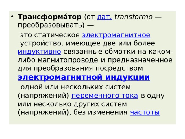 Трансформа́тор  (от  лат.   transformo  — преобразовывать) —  это статическое  электромагнитное  устройство, имеющее две или более  индуктивно  связанные обмотки на каком-либо  магнитопроводе  и предназначенное для преобразования посредством  электромагнитной индукции   одной или нескольких систем (напряжений)  переменного тока  в одну или несколько других систем (напряжений), без изменения  частоты 