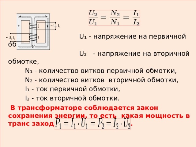  U₁ - напряжение на первичной обмотке,  U₂   - напряжение на вторичной обмотке,  N₁ - количество витков первичной обмотки,  N₂ - количество витков  вторичной обмотки,  I₁ - ток первичной обмотки,  I₂ - ток вторичной обмотки.   В трансформаторе соблюдается закон сохранения энергии, то есть  какая мощность в транс заходит, такая и выходит.    