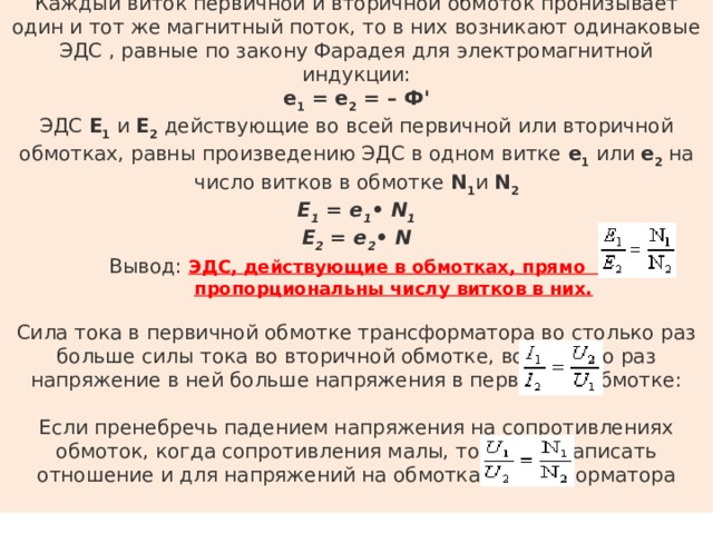 Каждый виток первичной и вторичной обмоток пронизывает один и тот же магнитный поток, то в них возникают одинаковые ЭДС , равные по закону Фарадея для электромагнитной индукции: е 1  = е 2  = – Ф' ЭДС Е 1  и Е 2  действующие во всей первичной или вторичной обмотках, равны произведению ЭДС в одном витке е 1  или е 2  на число витков в обмотке N 1 и N 2 Е 1  = е 1 • N 1  Е 2  = е 2 • N Вывод: ЭДС, действующие в обмотках, прямо  пропорциональны числу витков в них. Сила тока в первичной обмотке трансформатора во столько раз больше силы тока во вторичной обмотке, во сколько раз напряжение в ней больше напряжения в первичной обмотке: Если пренебречь падением напряжения на сопротивлениях обмоток, когда сопротивления малы, то можно записать отношение и для напряжений на обмотках трансформатора 