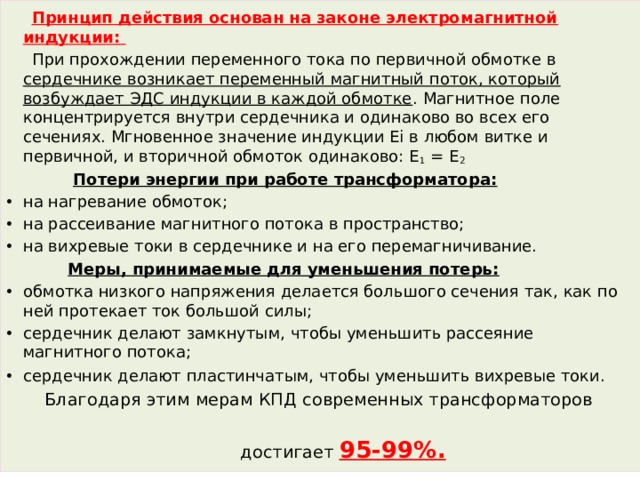  Принцип действия основан на законе электромагнитной индукции:  При прохождении переменного тока по первичной обмотке в сердечнике возникает переменный магнитный поток, который возбуждает ЭДС индукции в каждой обмотке . Магнитное поле концентрируется внутри сердечника и одинаково во всех его сечениях. Мгновенное значение индукции Ei в любом витке и первичной, и вторичной обмоток одинаково: Е 1  = Е 2  Потери энергии при работе трансформатора: на нагревание обмоток; на рассеивание магнитного потока в пространство; на вихревые токи в сердечнике и на его перемагничивание.  Меры, принимаемые для уменьшения потерь: обмотка низкого напряжения делается большого сечения так, как по ней протекает ток большой силы; сердечник делают замкнутым, чтобы уменьшить рассеяние магнитного потока; сердечник делают пластинчатым, чтобы уменьшить вихревые токи.   Благодаря этим мерам КПД современных трансформаторов  достигает 95-99%. 