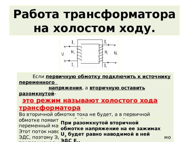Работа трансформатора на холостом ходу.  Если первичную обмотку подключить к источнику переменного  напряжения , а вторичную оставить разомкнутой -  это режим называют холостого хода трансформатора Во вторичной обмотке тока не будет, а в первичной обмотке появится слабый ток, создающий в сердечнике переменный магнитный поток. Этот поток наводит в каждом витке обмоток одинаковую ЭДС, поэтому ЭДС индукции в каждой обмотке будет прямо пропорциональна числу витков в этой обмотке. При разомкнутой вторичной обмотке напряжение на ее зажимах U 2  будет равно наводимой в ней ЭДС Е 2 . 