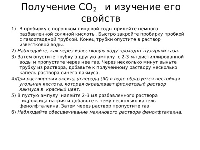 Получение CO 2 и изучение его свойств В пробирку с порошком пищевой соды прилейте немного разбавленной соляной кислоты. Быстро закройте пробирку пробкой с газоотводной трубкой. Конец трубки опустите в раствор известковой воды. 2) Наблюдайте, как через известковую воду проходят пузырьки газа. 3) Затем опустите трубку в другую ампулу с 2-3 мл дистиллированной воды и пропустите через нее газ. Через несколько минут выньте трубку из раствора, добавьте к полученному раствору несколько капель раствора синего лакмуса. 4) При растворении оксида углерода (IV) в воде образуется нестойкая угольная кислота, которая окрашивает фиолетовый раствор лакмуса в красный цвет. 5 ) В пустую ампулу налейте 2-3 мл разбавленного раствора гидроксида натрия и добавьте к нему несколько капель фенолфталеина. Затем через раствор пропустите газ. 6) Наблюдайте обесцвечивание малинового раствора фенолфталеина. 