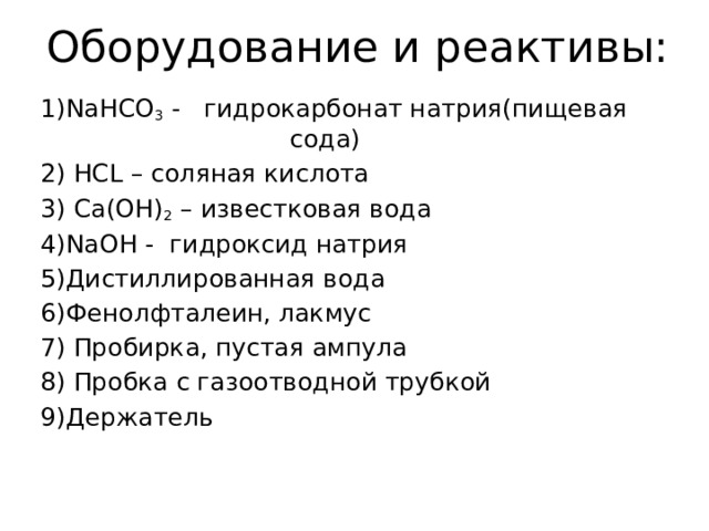 Оборудование и реактивы: 1)NaHCO 3 - гидрокарбонат натрия(пищевая сода) 2) HCL – соляная кислота 3) Ca(OH) 2 – известковая вода 4)NaOH - гидроксид натрия 5)Дистиллированная вода 6)Фенолфталеин, лакмус 7) Пробирка, пустая ампула 8) Пробка с газоотводной трубкой 9)Держатель 