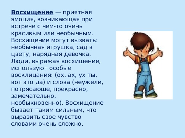 Восхищение — приятная эмоция, возникающая при встрече с чем-то очень красивым или необычным. Восхищение могут вызвать: необычная игрушка, сад в цвету, нарядная девочка. Люди, выражая восхищение, используют особые восклицания: (ох, ах, ух ты, вот это да) и слова (неужели, потрясающе, прекрасно, замечательно, необыкновенно). Восхищение бывает таким сильным, что выразить свое чувство словами очень сложно. 