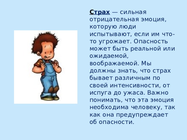 С трах — сильная отрицательная эмоция, которую люди испытывают, если им что-то угрожает. Опасность может быть реальной или ожидаемой, воображаемой. Мы должны знать, что страх бывает различным по своей интенсивности, от испуга до ужаса. Важно понимать, что эта эмоция необходима человеку, так как она предупреждает об опасности. 