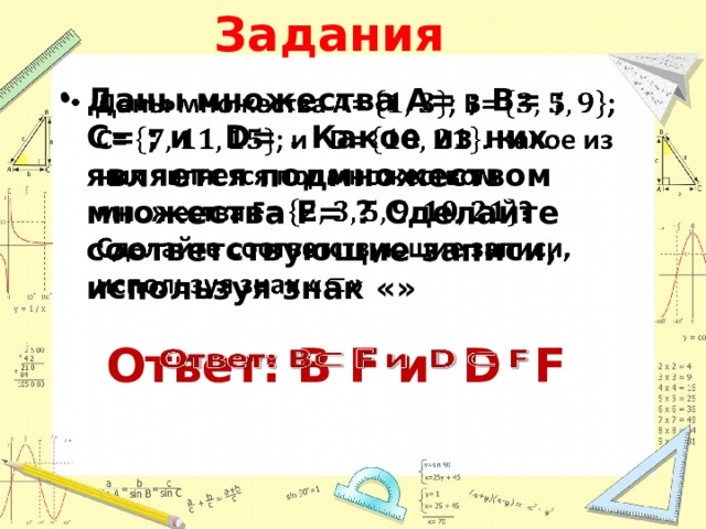 Задания Даны множества А= ; В= ; С= ; и D= . Какое из них является подмножеством множества F= ? Сделайте соответствующие записи, используя знак «»   Ответ: В F и D F   