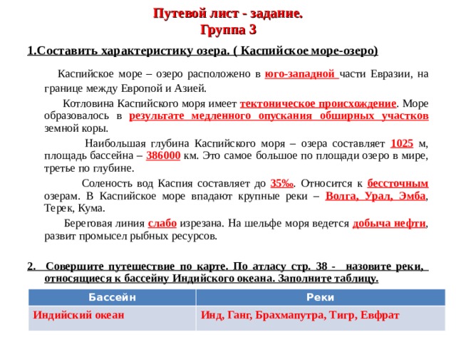 Путевой лист - задание.  Группа 3 1.Составить характеристику озера. ( Каспийское море-озеро)   Каспийское море – озеро расположено в юго-западной части Евразии, на границе между Европой и Азией.  Котловина Каспийского моря имеет тектоническое происхождение . Море образовалось в результате медленного опускания обширных участков земной коры.  Наибольшая глубина Каспийского моря – озера составляет 1025 м, площадь бассейна – 386000 км. Это самое большое по площади озеро в мире, третье по глубине.  Соленость вод Каспия составляет до 35‰ . Относится к бессточным озерам. В Каспийское море впадают крупные реки – Волга, Урал, Эмба , Терек, Кума.  Береговая линия слабо изрезана. На шельфе моря ведется добыча нефти , развит промысел рыбных ресурсов. 2. Совершите путешествие по карте. По атласу стр. 38 - назовите реки, относящиеся к бассейну Индийского океана. Заполните таблицу. Бассейн Реки Индийский океан Инд, Ганг, Брахмапутра, Тигр, Евфрат 