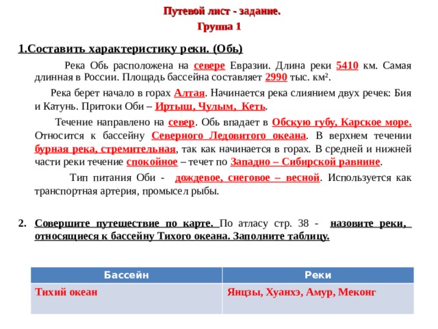  Путевой лист - задание.  Группа 1 1.Составить характеристику реки. (Обь)    Река Обь расположена на севере Евразии. Длина реки 5410 км. Самая длинная в России. Площадь бассейна составляет 2990 тыс. км².  Река берет начало в горах Алтая . Начинается река слиянием двух речек: Бия и Катунь. Притоки Оби – Иртыш, Чулым, Кеть .  Течение направлено на север . Обь впадает в Обскую губу, Карское море. Относится к бассейну Северного Ледовитого океана . В верхнем течении бурная река, стремительная , так как начинается в горах. В средней и нижней части реки течение спокойное – течет по Западно – Сибирской равнине .  Тип питания Оби - дождевое, снеговое – весной . Используется как транспортная артерия, промысел рыбы.   Совершите путешествие по карте. По атласу стр. 38 - назовите реки, относящиеся к бассейну Тихого океана. Заполните таблицу.   Бассейн Тихий океан Реки Янцзы, Хуанхэ, Амур, Меконг  