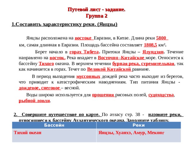 Путевой лист - задание.  Группа 2 1.Составить характеристику реки. (Янцзы)   Янцзы расположена на востоке  Евразии, в Китае. Длина реки 5800  км, самая длинная в Евразии. Площадь бассейна составляет 1808,5  км² .  Берет начало в  горах Тибета . Притоки Янцзы – Ялундзян . Течение направлено на восток. Река впадает в Восточно -Китайское море. Относится к бассейну Тихого океана. В верхнем течении бурная река, стремительная , так как начинается в горах. Течет по Великой Китайской равнине.  В период выпадения муссонных дождей река часто выходит из берегов, что приводит к катастрофическим наводнениям. Тип питания Янцзы - дождевое, снеговое  – весной.  Воды широко используется для орошения рисовых полей, судоходства , рыбной  ловли .   2. Совершите путешествие по карте. По атласу стр. 38 - назовите реки, относящиеся к бассейну Атлантического океана. Заполните таблицу.  Бассейн Реки Тихий океан Янцзы, Хуанхэ, Амур, Меконг  