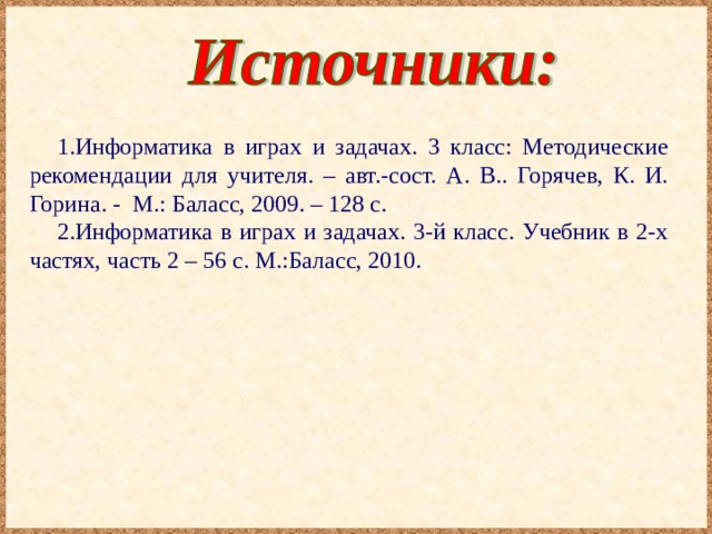 Информатика в играх и задачах. 3 класс: Методические рекомендации для учителя. – авт.-сост. А. В.. Горячев, К. И. Горина. - М.: Баласс, 2009. – 128 с. Информатика в играх и задачах. 3-й класс. Учебник в 2-х частях, часть 2 – 56 с. М.:Баласс, 2010. 