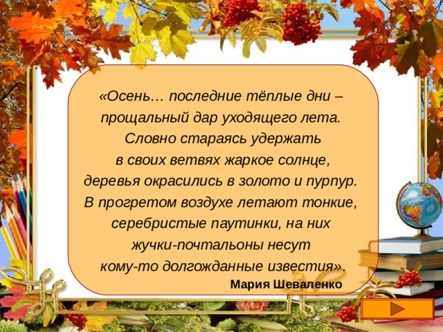 «Осень… последние тёплые дни – прощальный дар уходящего лета. Словно стараясь удержать  в своих ветвях жаркое солнце, деревья окрасились в золото и пурпур. В прогретом воздухе летают тонкие, серебристые паутинки, на них жучки-почтальоны несут кому-то долгожданные известия» . Мария Шеваленко  