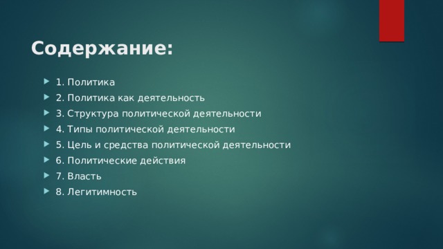 Содержание: 1. Политика 2. Политика как деятельность 3. Структура политической деятельности 4. Типы политической деятельности 5. Цель и средства политической деятельности 6. Политические действия 7. Власть 8. Легитимность 