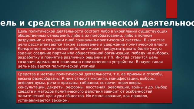 Цель и средства политической деятельности Цель политической деятельности состоит либо в укреплении существующих общественных отношений, либо в их преобразовании, либо в полном разрушении и создании иной социально-политической системы. В качестве цели рассматриваются также завоевание и удержание политической власти. Конкретное политическое действие может предусматривать более узкую задачу: создание партии или общественной организации, победу на выборах, разработку и принятие различных решений и т.п. Иногда ставится цель создания идеального социально-политического устройства. В науке такая цель называется политической утопией. Средства и методы политической деятельности, т.е. ее приемы и способы, весьма разнообразны. К ним относят митинги, манифестации, выборы, референдумы, речи и призывы, собрания, встречи, переговоры, консультации, декреты, реформы, восстания, революции, войны и др. Выбор средств и методов политического действия зависит от особенностей политической культуры общества. Их использование, как правило, устанавливается законом. 