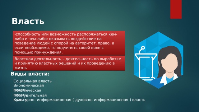 Власть -способность или возможность распоряжаться кем-либо и чем-либо: оказывать воздействие на поведение людей с опорой на авторитет, право, а если необходимо, то подчинять своей воле с помощью принуждения. Властная деятельность – деятельность по выработке и принятию властных решений и их проведению в жизнь Виды власти: Социальная власть Экономическая власть Политическая власть Принудительная власть Культурно- информационная ( духовно- информационная ) власть 