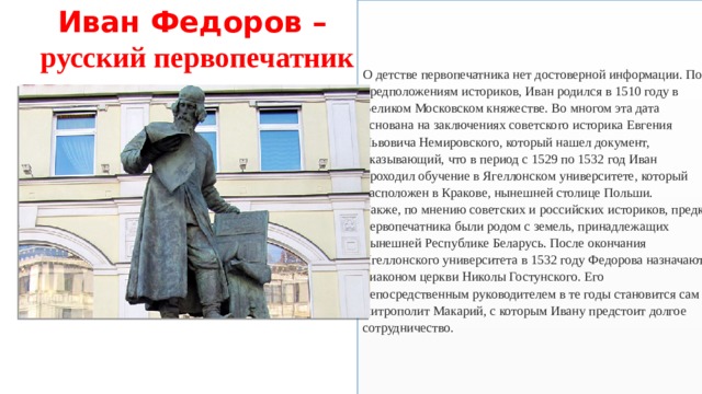 Иван Федоров – русский первопечатник О детстве первопечатника нет достоверной информации. По предположениям историков, Иван родился в 1510 году в Великом Московском княжестве. Во многом эта дата основана на заключениях советского историка Евгения Львовича Немировского, который нашел документ, указывающий, что в период с 1529 по 1532 год Иван проходил обучение в Ягеллонском университете, который расположен в Кракове, нынешней столице Польши.  Также, по мнению советских и российских историков, предки первопечатника были родом с земель, принадлежащих нынешней Республике Беларусь. После окончания Ягеллонского университета в 1532 году Федорова назначают диаконом церкви Николы Гостунского. Его непосредственным руководителем в те годы становится сам митрополит Макарий, с которым Ивану предстоит долгое сотрудничество. 
