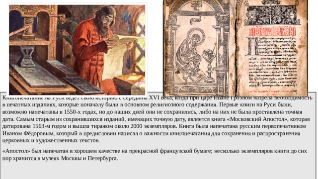 Книгопечатание на Руси ведет свою историю с середины XVI века, когда при царе Иване Грозном назрела необходимость в печатных изданиях, которые поначалу были в основном религиозного содержания. Первые книги на Руси были, возможно напечатаны в 1550-х годах, но до наших дней они не сохранились, либо на них не была проставлена точная дата. Самым старым из сохранившихся изданий, имеющих точную дату, является книга «Московский Апостол», которая датирована 1563-м годом и вышла тиражом около 2000 экземпляров. Книга была напечатана русским первопечатником Иваном Фёдоровым, который в предисловии написал о важности книгопечатания для сохранения и распространения церковных и художественных текстов. «Апостол» был напечатан в хорошем качестве на прекрасной французской бумаге; несколько экземпляров книги до сих пор хранится в музеях Москвы и Петербурга. 