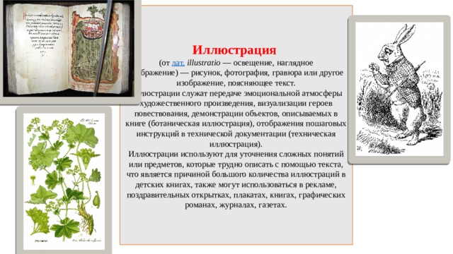Иллюстрация  (от  лат.   illustratio  — освещение, наглядное изображение) — рисунок, фотография, гравюра или другое изображение, поясняющее текст.  Иллюстрации служат передаче эмоциональной атмосферы художественного произведения, визуализации героев повествования, демонстрации объектов, описываемых в книге (ботаническая иллюстрация), отображения пошаговых инструкций в технической документации (техническая иллюстрация).  Иллюстрации используют для уточнения сложных понятий или предметов, которые трудно описать с помощью текста, что является причиной большого количества иллюстраций в детских книгах, также могут использоваться в рекламе, поздравительных открытках, плакатах, книгах, графических романах, журналах, газетах. 