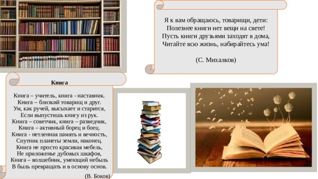 Я к вам обращаюсь, товарищи, дети:  Полезнее книги нет вещи на свете!  Пусть книги друзьями заходят в дома,  Читайте всю жизнь, набирайтесь ума!   (С. Михалков) Книга     Книга – учитель, книга - наставник.  Книга – близкий товарищ и друг.  Ум, как ручей, высыхает и старится,  Если выпустишь книгу из рук.  Книга – советчик, книга – разведчик,  Книга – активный борец и боец.  Книга - нетленная память и вечность,  Спутник планеты земли, наконец.  Книга не просто красивая мебель,  Не приложенье дубовых шкафов,  Книга – волшебник, умеющий небыль  В быль превращать и в основу основ. (В. Боков) 