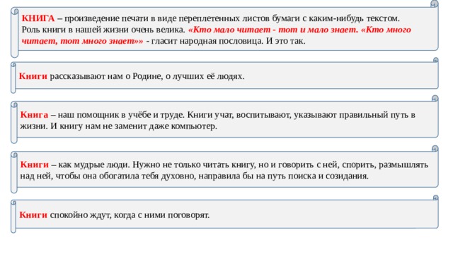КНИГА –  произведение печати в виде переплетенных листов бумаги с каким-нибудь текстом. Роль книги в нашей жизни очень велика. «Кто мало читает - тот и мало знает. «Кто много читает, тот много знает»» - гласит народная пословица. И это так. Книги рассказывают нам о Родине, о лучших её людях. Книга – наш помощник в учёбе и труде. Книги учат, воспитывают, указывают правильный путь в жизни. И книгу нам не заменит даже компьютер. Книги – как мудрые люди. Нужно не только читать книгу, но и говорить с ней, спорить, размышлять над ней, чтобы она обогатила тебя духовно, направила бы на путь поиска и созидания. Книги спокойно ждут, когда с ними поговорят. 