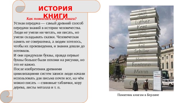 История книги ИСТОРИЯ КНИГИ Как появились первые книги? Устная передача — самый древний способ передачи знаний в истории человечества. Люди не умели ни читать, ни писать, но умели складывать сказки. Человеческая память не совершенна, а людям хотелось, чтобы их произведения, и знания дошли до потомков. И они придумали буквы, правда первые буквы больше были похожи на рисунки, но это не важно. После изобретения древними цивилизациями систем записи люди начали использовать для письма почти все, на чём можно писать —глиняные таблички, кору дерева, листы металла и т. п. Памятник книгам в Берлине 