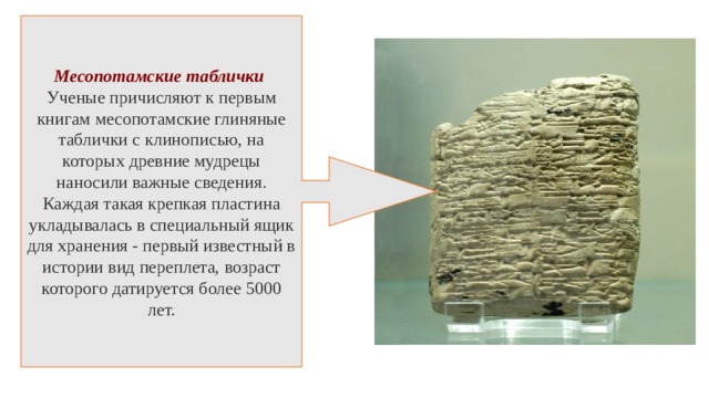 Месопотамские таблички Ученые причисляют к первым книгам месопотамские глиняные таблички с клинописью, на которых древние мудрецы наносили важные сведения. Каждая такая крепкая пластина укладывалась в специальный ящик для хранения - первый известный в истории вид переплета, возраст которого датируется более 5000 лет. 