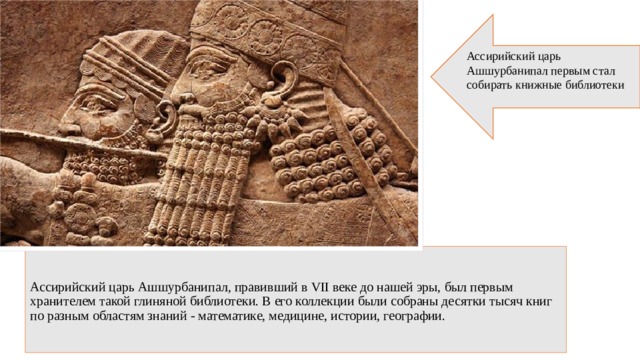 Ассирийский царь Ашшурбанипал первым стал собирать книжные библиотеки     Ассирийский царь Аш­шур­ба­ни­пал, правивший в VII веке до нашей эры, был первым хранителем такой глиняной библиотеки. В его коллекции были собраны десятки тысяч книг по разным областям знаний - математике, медицине, истории, географии.    