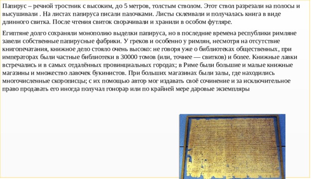 Папирус – речной тростник с высоким, до 5 метров, толстым стволом. Этот ствол разрезали на полосы и высушивали . На листах папируса писали палочками. Листы склеивали и получалась книга в виде длинного свитка. После чтения свиток сворачивали и хранили в особом футляре. Египтяне долго сохраняли монополию выделки папируса, но в последние времена республики римляне завели собственные папирусные фабрики. У греков и особенно у римлян, несмотря на отсутствие книгопечатания, книжное дело стояло очень высоко: не говоря уже о библиотеках общественных, при императорах были частные библиотеки в 30000 томов (или, точнее — свитков) и более. Книжные лавки встречались и в самых отдалённых провинциальных городах; в Риме были большие и малые книжные магазины и множество лавочек букинистов. При больших магазинах были залы, где находились многочисленные скорописцы; с их помощью автор мог издавать своё сочинение и за исключительное право продавать его иногда получал гонорар или по крайней мере даровые экземпляры Папирус 