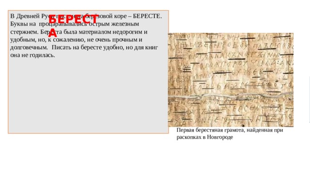 БЕРЕСТА В Древней Руси писали на берёзовой коре – БЕРЕСТЕ. Буквы на процарапывались острым железным стержнем. Береста была материалом недорогим и удобным, но, к сожалению, не очень прочным и долговечным.   Писать на бересте удобно, но для книг она не годилась. Первая берестяная грамота, найденная при раскопках в Новгороде 