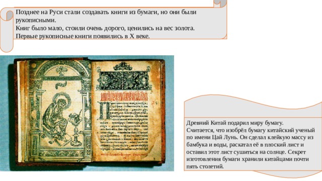 Позднее на Руси стали создавать книги из бумаги, но они были рукописными. Книг было мало, стоили очень дорого, ценились на вес золота. Первые рукописные книги появились в X веке. Древний Китай подарил миру бумагу. Считается, что изобрёл бумагу китайский ученый по имени Цай Лунь. Он сделал клейкую массу из бамбука и воды, раскатал её в плоский лист и оставил этот лист сушиться на солнце. Секрет изготовления бумаги хранили китайцами почти пять столетий. 