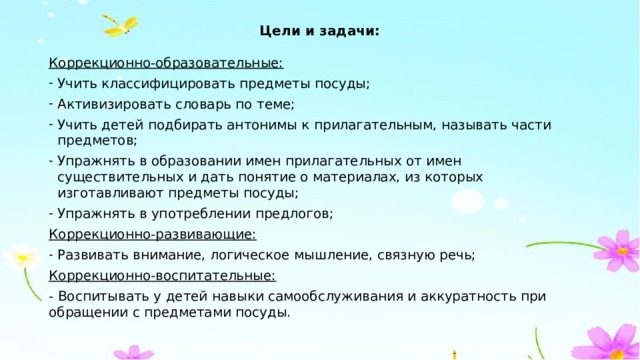 Цели и задачи: Коррекционно-образовательные: Учить классифицировать предметы посуды; Активизировать словарь по теме; Учить детей подбирать антонимы к прилагательным, называть части предметов; Упражнять в образовании имен прилагательных от имен существительных и дать понятие о материалах, из которых изготавливают предметы посуды; Упражнять в употреблении предлогов; Коррекционно-развивающие: Развивать внимание, логическое мышление, связную речь; Коррекционно-воспитательные: - Воспитывать у детей навыки самообслуживания и аккуратность при обращении с предметами посуды. 