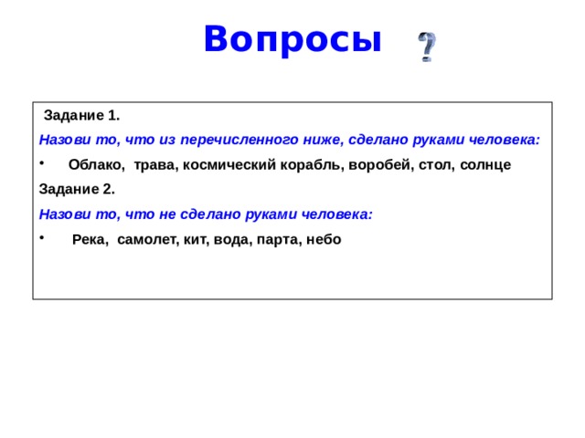 Вопросы  Задание 1. Назови то, что из перечисленного ниже, сделано руками человека: Облако, трава, космический корабль, воробей, стол, солнце Задание 2. Назови то, что не сделано руками человека:  Река, самолет, кит, вода, парта, небо   