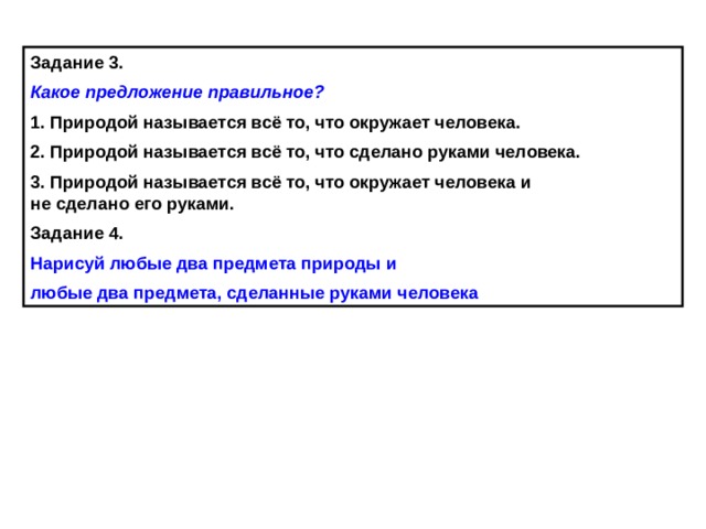 Задание 3. Какое предложение правильное? 1. Природой называется всё то, что окружает человека. 2. Природой называется всё то, что сделано руками человека. 3. Природой называется всё то, что окружает человека и  не сделано его руками. Задание 4. Нарисуй любые два предмета природы и любые два предмета, сделанные руками человека  