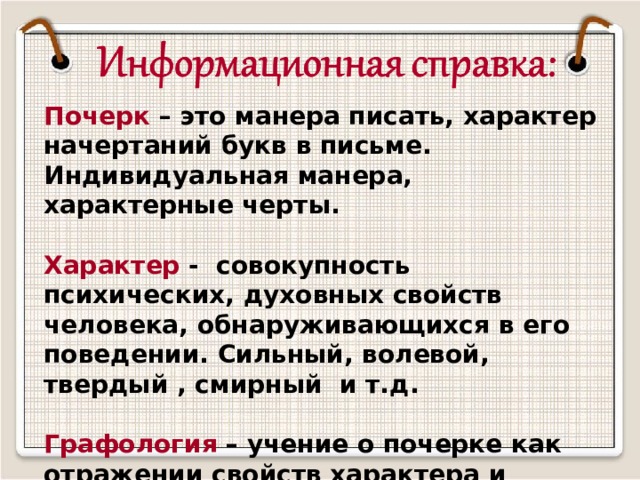 Почерк – это манера писать, характер начертаний букв в письме. Индивидуальная манера, характерные черты.  Характер - совокупность психических, духовных свойств человека, обнаруживающихся в его поведении. Сильный, волевой, твердый , смирный и т.д.  Графология – учение о почерке как отражении свойств характера и психических состояний человека.        Из словаря С.И. Ожегова 