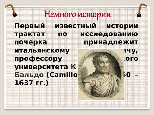 Первый известный истории трактат по исследованию почерка принадлежит итальянскому врачу, профессору Болонского университета  Камилло Бальдо  (Camillo Baldo 1550 – 1637 гг.) 