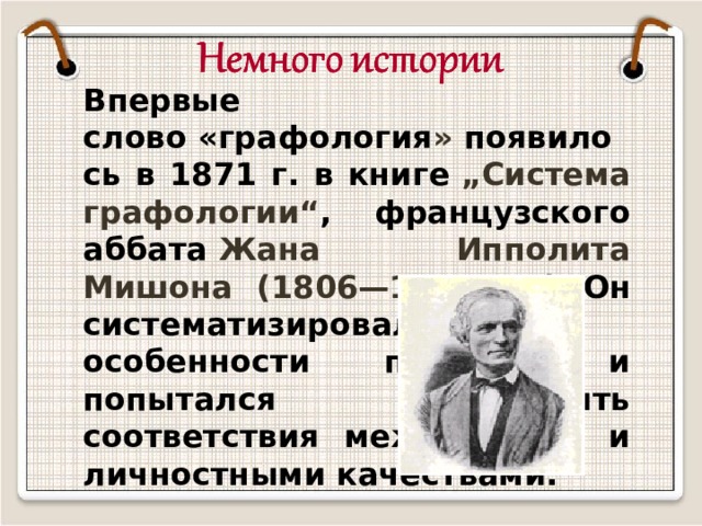 Впервые слово   «графология »  появилось в 1871 г. в книге  „Систeмa графологии“ , французского аббата  Жана Ипполита Мишона (1806—1881 гг.) Он систематизировал особенности почерка и попытался установить соответствия между ними и личностными качествами. 