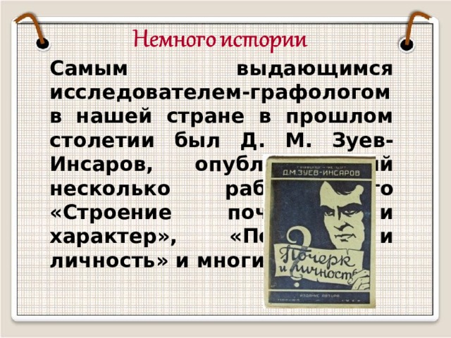 Самым выдающимся исследователем-графологом в нашей стране в прошлом столетии был Д. М. Зуев-Инсаров, опубликовавший несколько работ. Это «Строение почерка и характер», «Почерк и личность» и многие другие. 