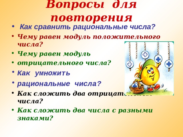 Вопросы для повторения    Как сравнить рациональные числа?  Чему равен модуль положительного числа? Чему равен модуль отрицательного числа? Как умножить рациональные числа ? Как сложить два отрицательных числа? Как сложить два числа с разными знаками?   
